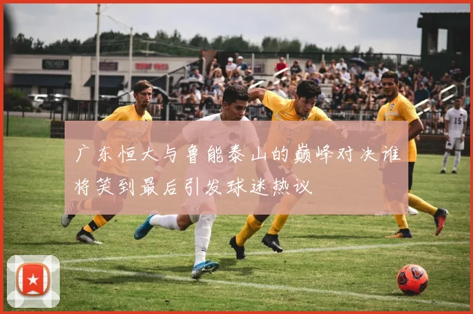 广东恒大与鲁能泰山的巅峰对决谁将笑到最后引发球迷热议