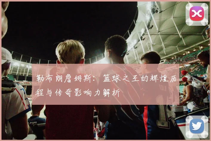 勒布朗詹姆斯：篮球之王的辉煌历程与传奇影响力解析