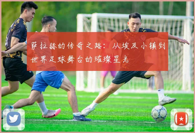 萨拉赫的传奇之路：从埃及小镇到世界足球舞台的璀璨星光