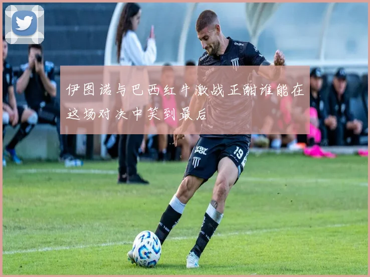 伊图诺与巴西红牛激战正酣谁能在这场对决中笑到最后
