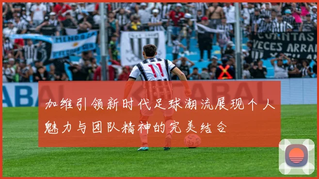 加维引领新时代足球潮流展现个人魅力与团队精神的完美结合