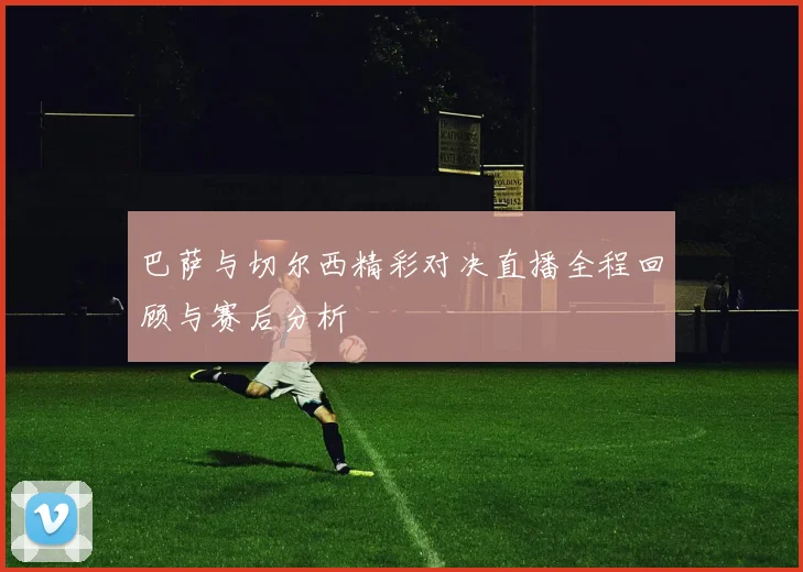巴萨与切尔西精彩对决直播全程回顾与赛后分析