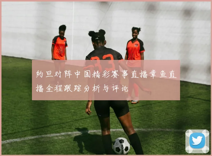 约旦对阵中国精彩赛事直播章鱼直播全程跟踪分析与评论