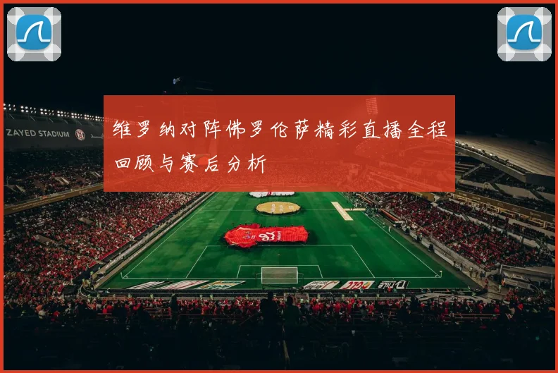 维罗纳对阵佛罗伦萨精彩直播全程回顾与赛后分析