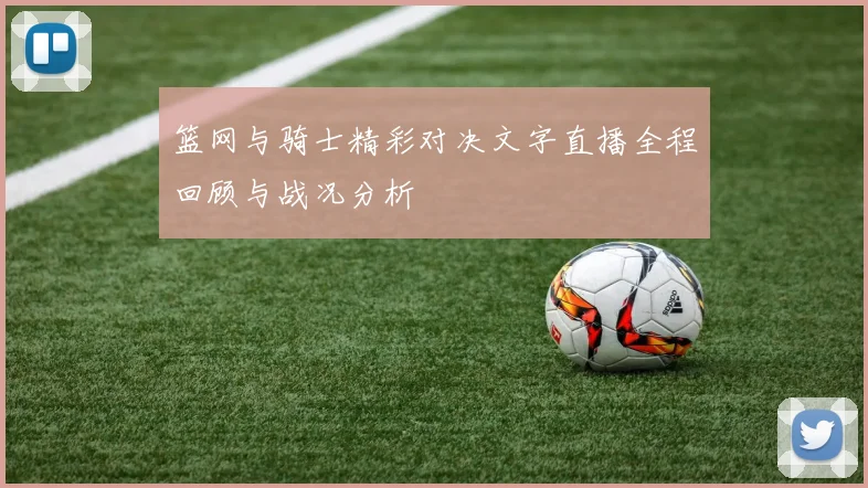 篮网与骑士精彩对决文字直播全程回顾与战况分析