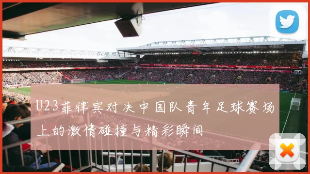 U23菲律宾对决中国队青年足球赛场上的激情碰撞与精彩瞬间