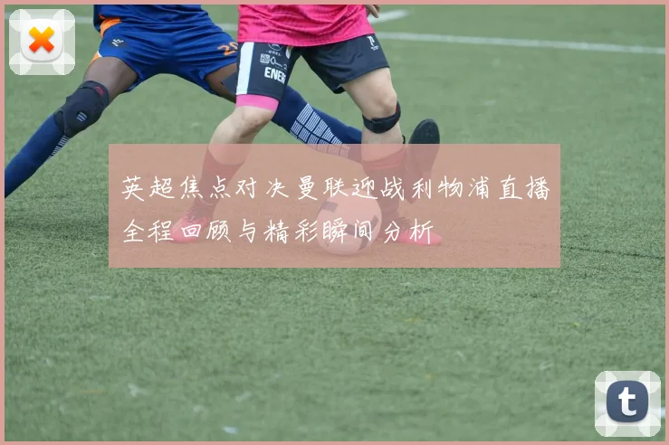 英超焦点对决曼联迎战利物浦直播全程回顾与精彩瞬间分析