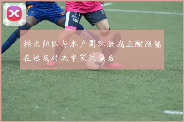 柏太阳队与水户蜀队激战正酣谁能在这场对决中笑到最后