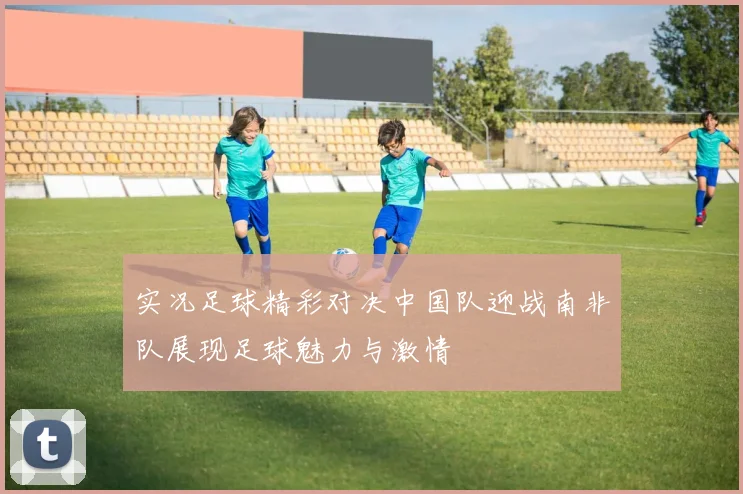 实况足球精彩对决中国队迎战南非队展现足球魅力与激情