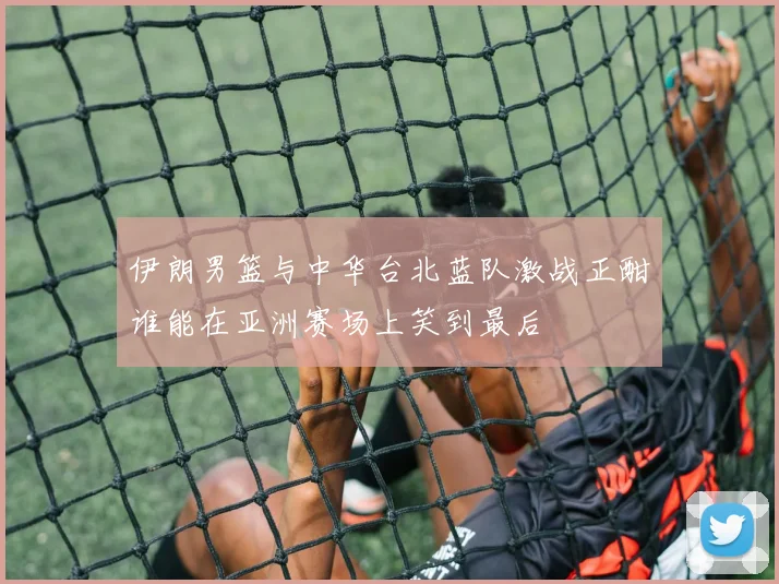 伊朗男篮与中华台北蓝队激战正酣谁能在亚洲赛场上笑到最后